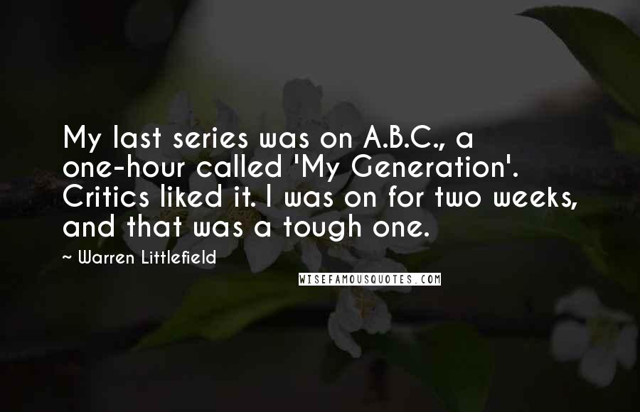 Warren Littlefield Quotes: My last series was on A.B.C., a one-hour called 'My Generation'. Critics liked it. I was on for two weeks, and that was a tough one.