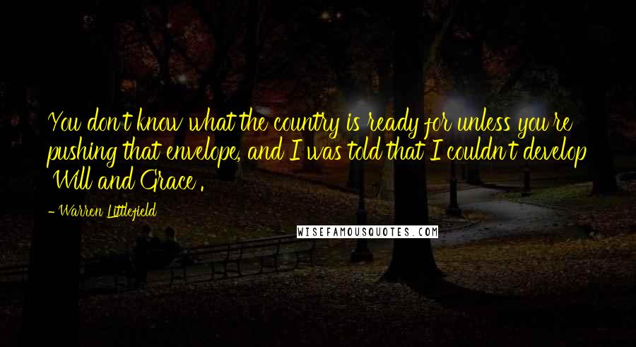 Warren Littlefield Quotes: You don't know what the country is ready for unless you're pushing that envelope, and I was told that I couldn't develop 'Will and Grace'.