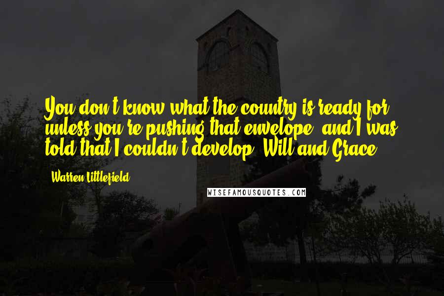 Warren Littlefield Quotes: You don't know what the country is ready for unless you're pushing that envelope, and I was told that I couldn't develop 'Will and Grace'.