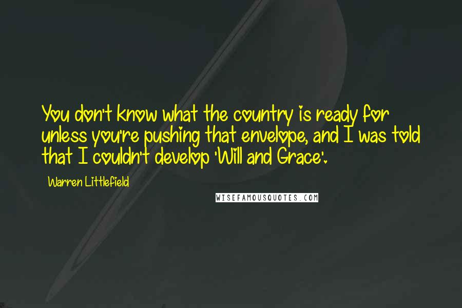 Warren Littlefield Quotes: You don't know what the country is ready for unless you're pushing that envelope, and I was told that I couldn't develop 'Will and Grace'.