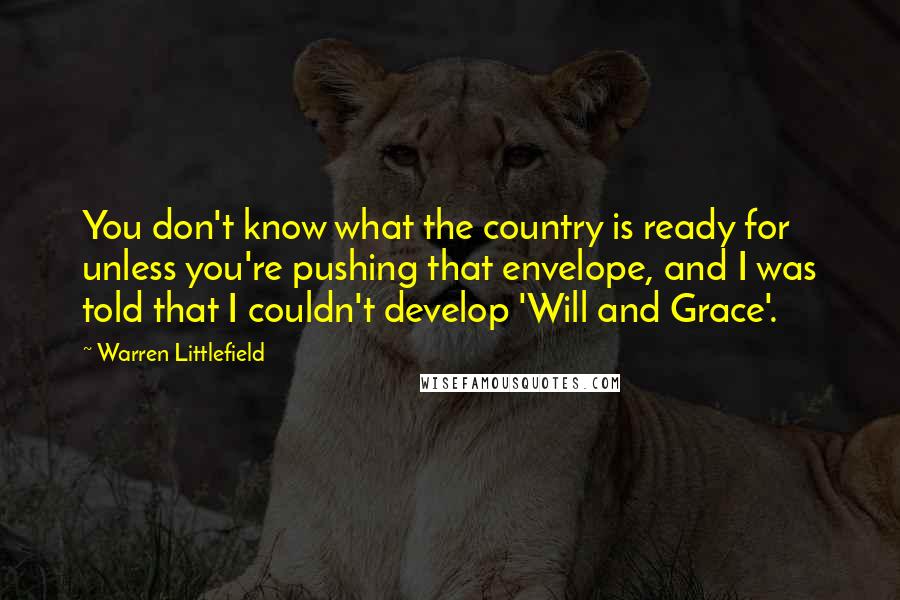 Warren Littlefield Quotes: You don't know what the country is ready for unless you're pushing that envelope, and I was told that I couldn't develop 'Will and Grace'.