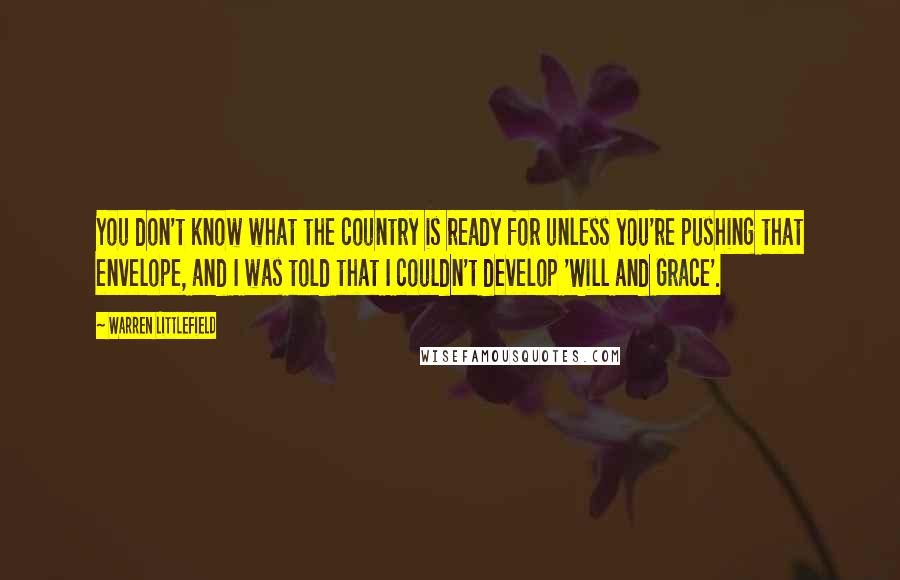 Warren Littlefield Quotes: You don't know what the country is ready for unless you're pushing that envelope, and I was told that I couldn't develop 'Will and Grace'.