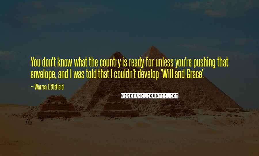 Warren Littlefield Quotes: You don't know what the country is ready for unless you're pushing that envelope, and I was told that I couldn't develop 'Will and Grace'.