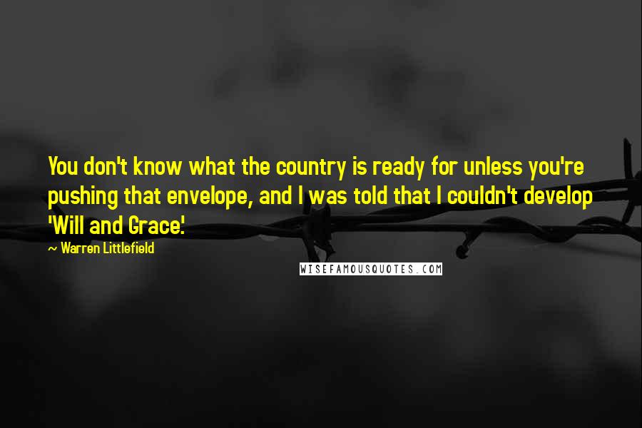 Warren Littlefield Quotes: You don't know what the country is ready for unless you're pushing that envelope, and I was told that I couldn't develop 'Will and Grace'.