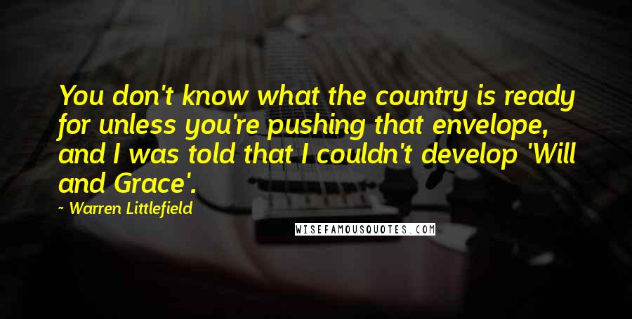 Warren Littlefield Quotes: You don't know what the country is ready for unless you're pushing that envelope, and I was told that I couldn't develop 'Will and Grace'.