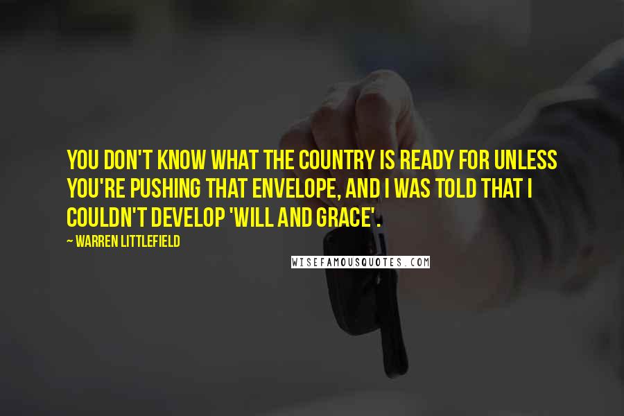 Warren Littlefield Quotes: You don't know what the country is ready for unless you're pushing that envelope, and I was told that I couldn't develop 'Will and Grace'.