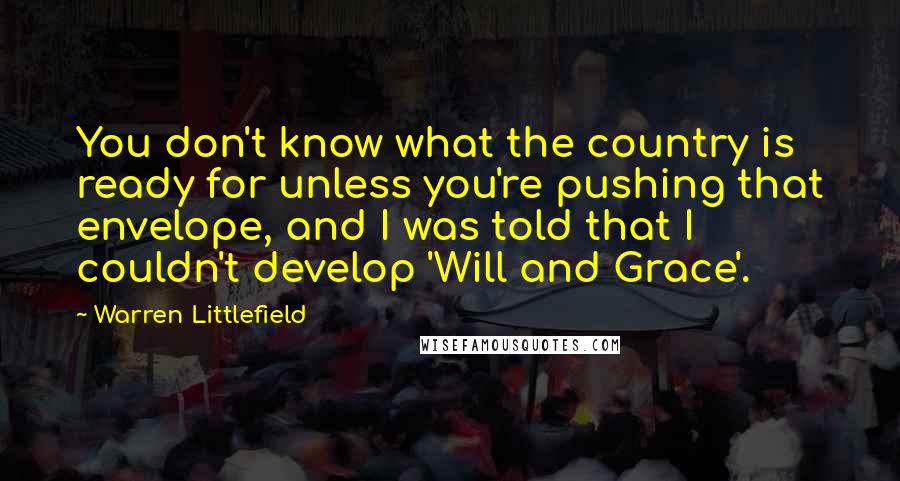 Warren Littlefield Quotes: You don't know what the country is ready for unless you're pushing that envelope, and I was told that I couldn't develop 'Will and Grace'.