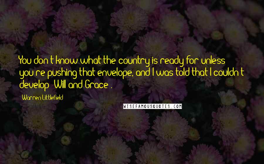 Warren Littlefield Quotes: You don't know what the country is ready for unless you're pushing that envelope, and I was told that I couldn't develop 'Will and Grace'.