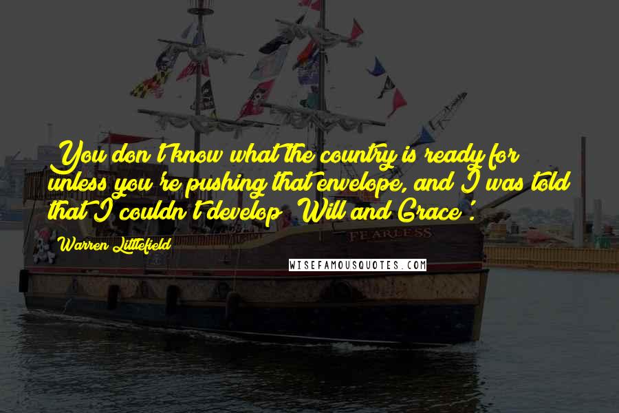 Warren Littlefield Quotes: You don't know what the country is ready for unless you're pushing that envelope, and I was told that I couldn't develop 'Will and Grace'.