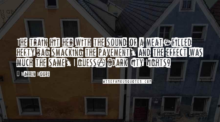 Warren Moore Quotes: The train hit her with the sound of a meat-filled hefty bag smacking the pavement, and the effect was much the same, I guess. (Dark City Lights)