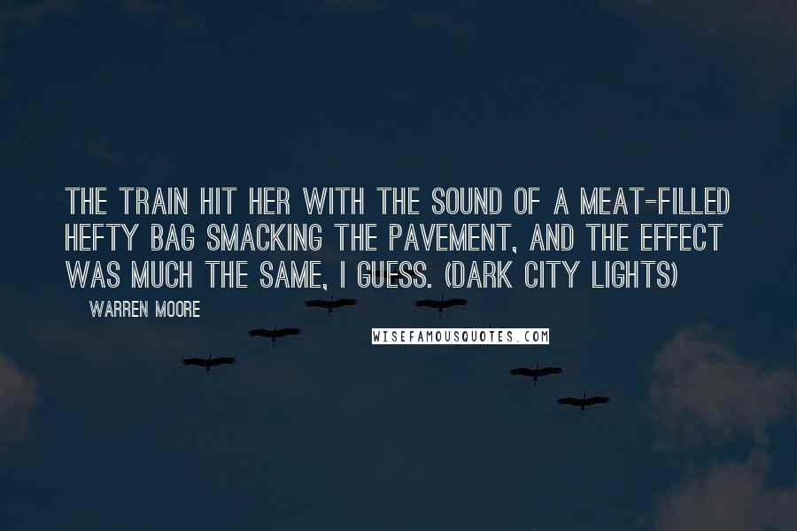 Warren Moore Quotes: The train hit her with the sound of a meat-filled hefty bag smacking the pavement, and the effect was much the same, I guess. (Dark City Lights)