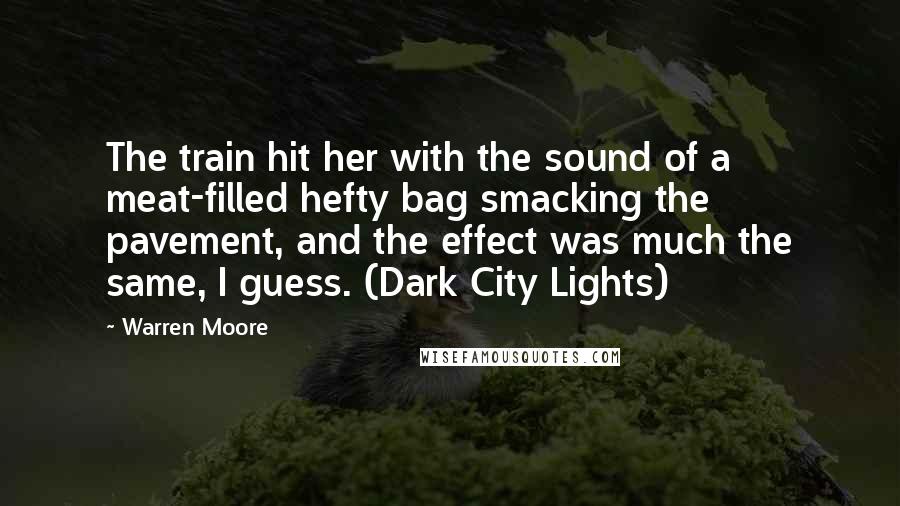 Warren Moore Quotes: The train hit her with the sound of a meat-filled hefty bag smacking the pavement, and the effect was much the same, I guess. (Dark City Lights)