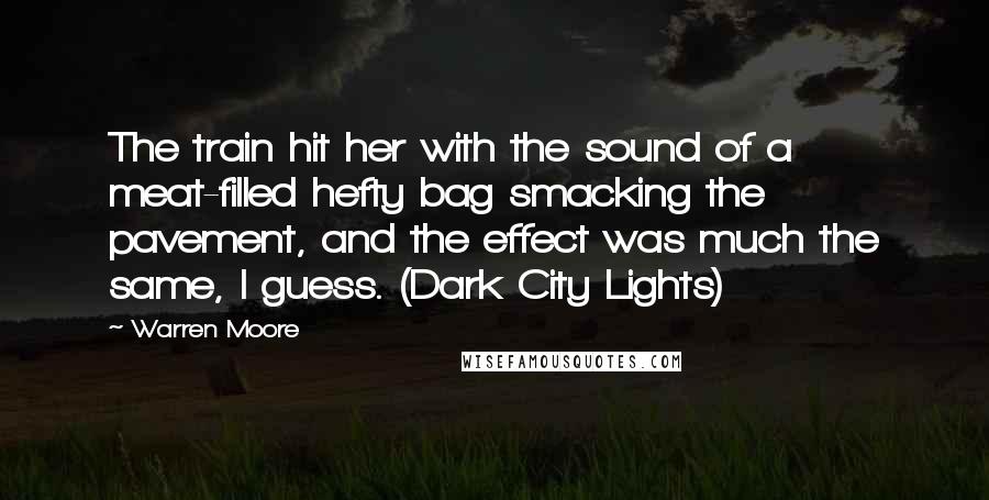 Warren Moore Quotes: The train hit her with the sound of a meat-filled hefty bag smacking the pavement, and the effect was much the same, I guess. (Dark City Lights)