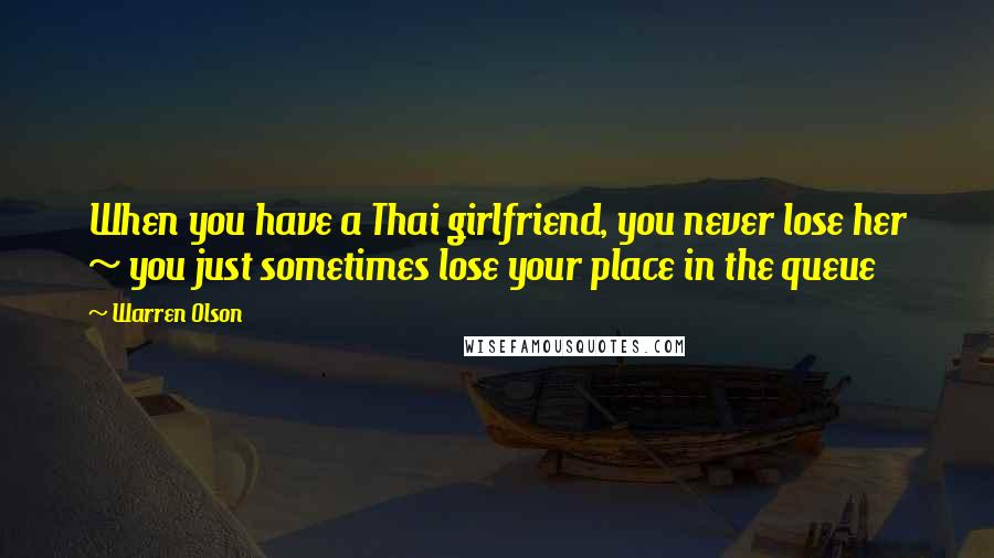 Warren Olson Quotes: When you have a Thai girlfriend, you never lose her ~ you just sometimes lose your place in the queue