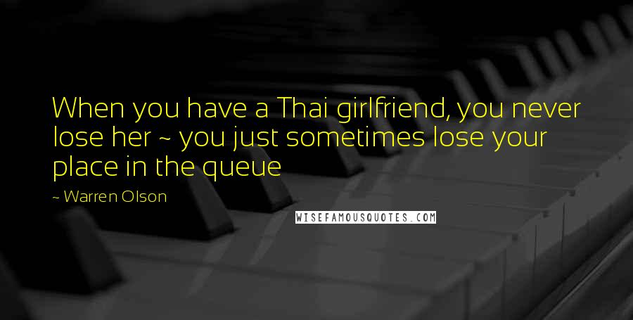 Warren Olson Quotes: When you have a Thai girlfriend, you never lose her ~ you just sometimes lose your place in the queue