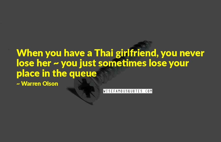 Warren Olson Quotes: When you have a Thai girlfriend, you never lose her ~ you just sometimes lose your place in the queue