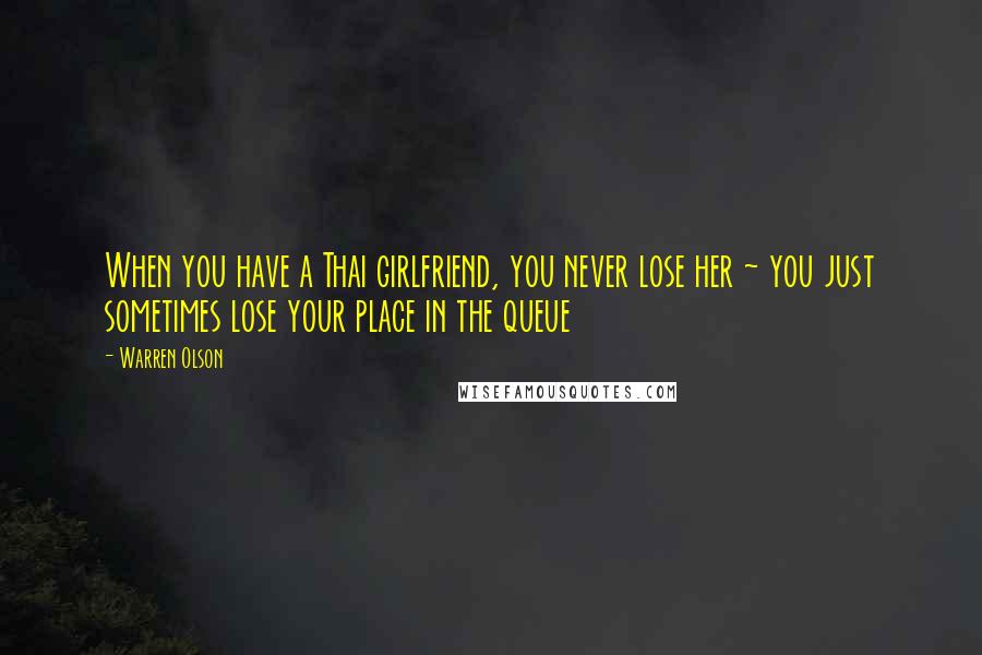 Warren Olson Quotes: When you have a Thai girlfriend, you never lose her ~ you just sometimes lose your place in the queue