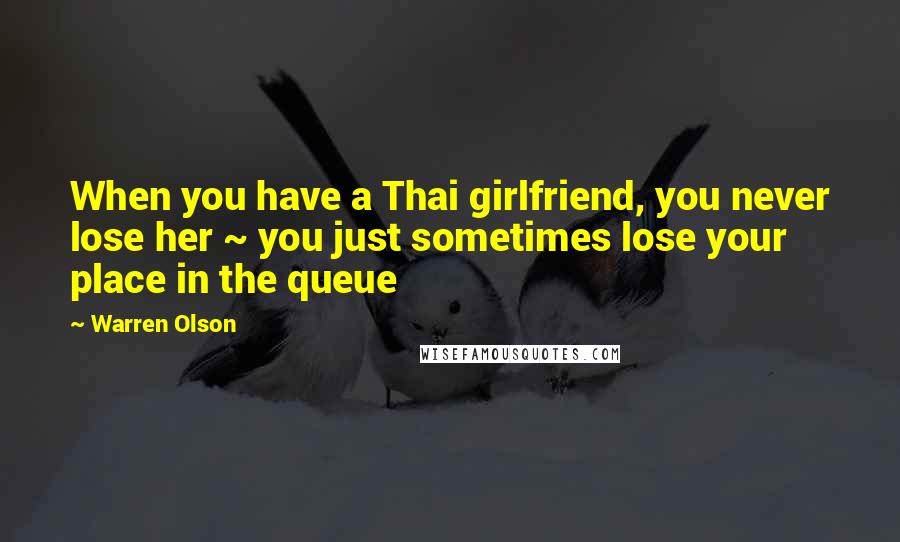 Warren Olson Quotes: When you have a Thai girlfriend, you never lose her ~ you just sometimes lose your place in the queue