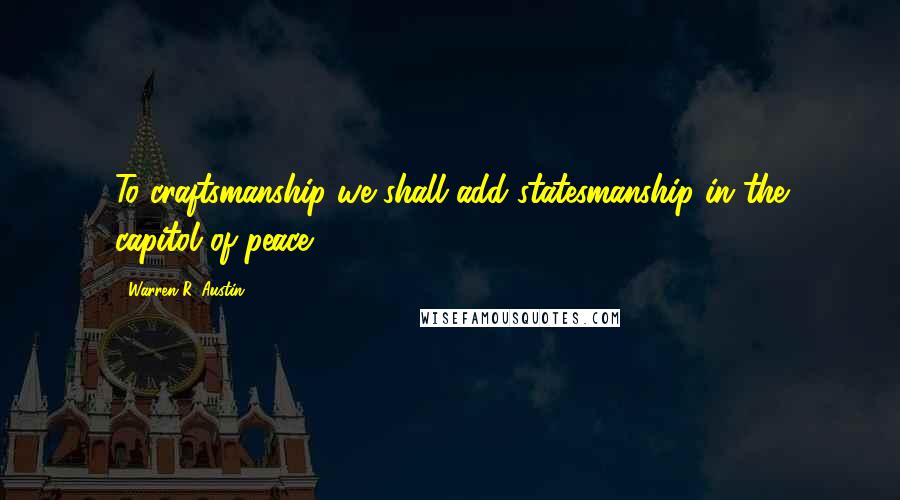 Warren R. Austin Quotes: To craftsmanship we shall add statesmanship in the capitol of peace.