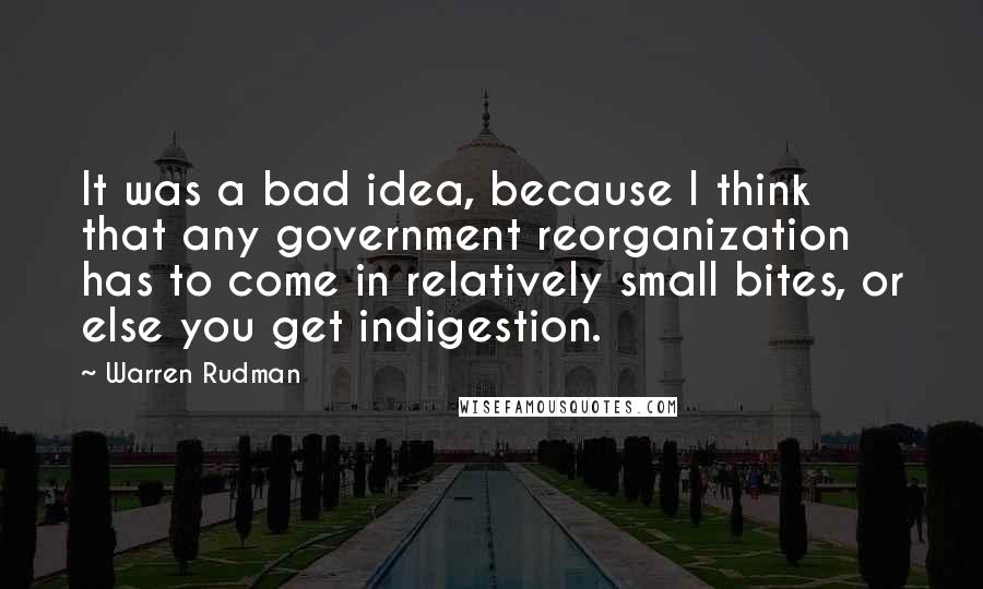 Warren Rudman Quotes: It was a bad idea, because I think that any government reorganization has to come in relatively small bites, or else you get indigestion.