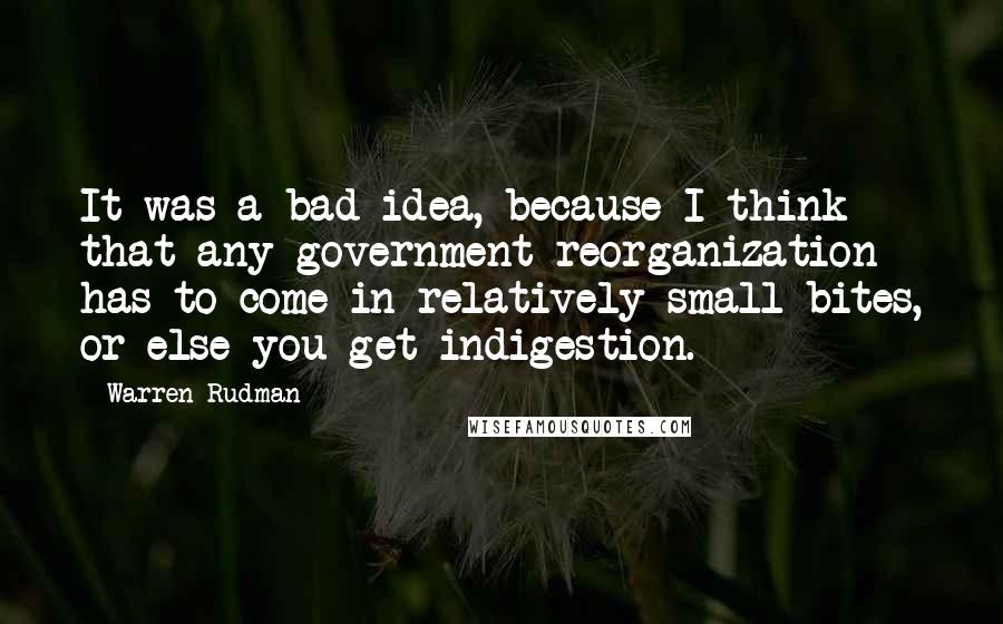 Warren Rudman Quotes: It was a bad idea, because I think that any government reorganization has to come in relatively small bites, or else you get indigestion.