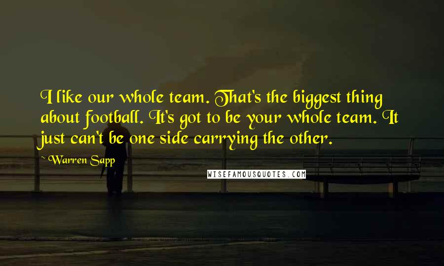 Warren Sapp Quotes: I like our whole team. That's the biggest thing about football. It's got to be your whole team. It just can't be one side carrying the other.