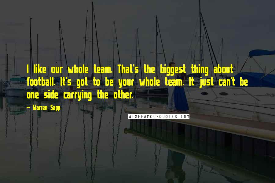 Warren Sapp Quotes: I like our whole team. That's the biggest thing about football. It's got to be your whole team. It just can't be one side carrying the other.