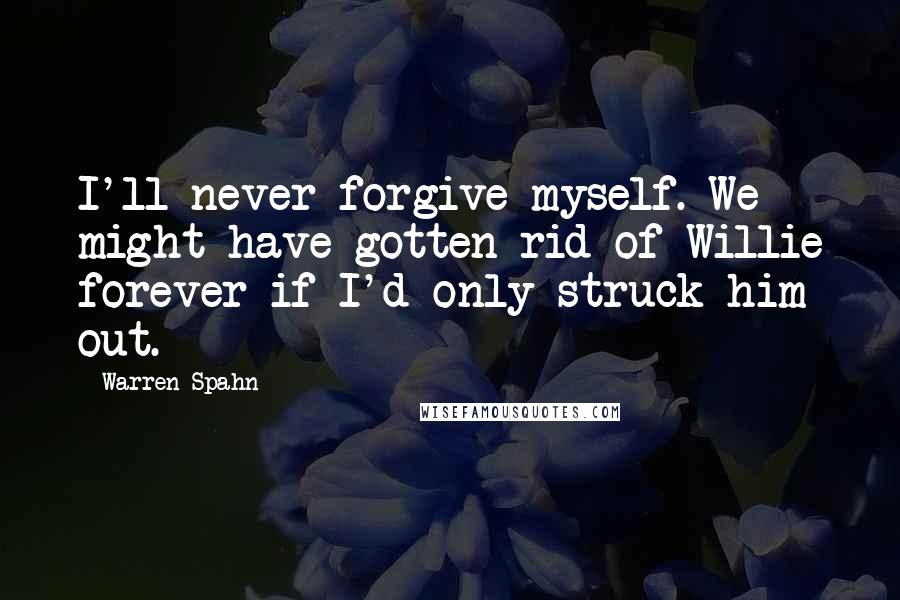 Warren Spahn Quotes: I'll never forgive myself. We might have gotten rid of Willie forever if I'd only struck him out.