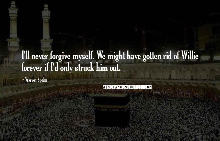 Warren Spahn Quotes: I'll never forgive myself. We might have gotten rid of Willie forever if I'd only struck him out.
