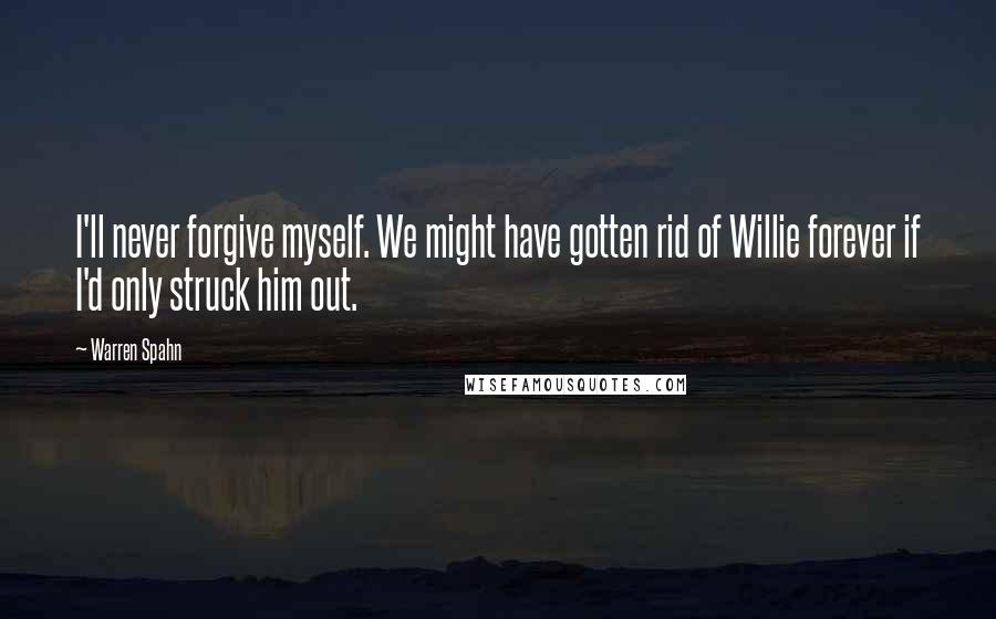 Warren Spahn Quotes: I'll never forgive myself. We might have gotten rid of Willie forever if I'd only struck him out.