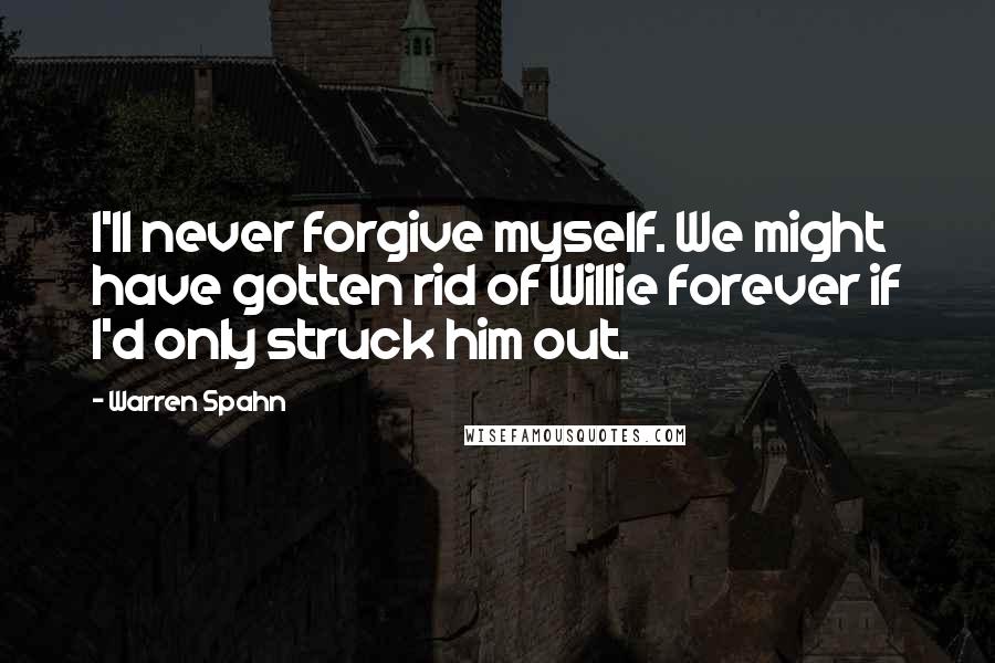 Warren Spahn Quotes: I'll never forgive myself. We might have gotten rid of Willie forever if I'd only struck him out.