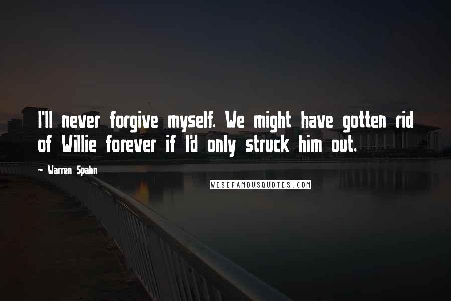 Warren Spahn Quotes: I'll never forgive myself. We might have gotten rid of Willie forever if I'd only struck him out.