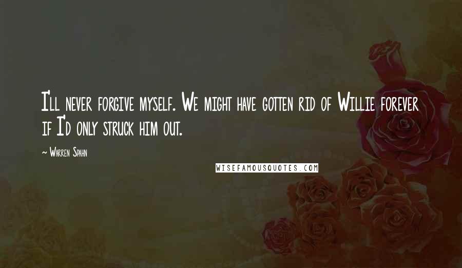 Warren Spahn Quotes: I'll never forgive myself. We might have gotten rid of Willie forever if I'd only struck him out.