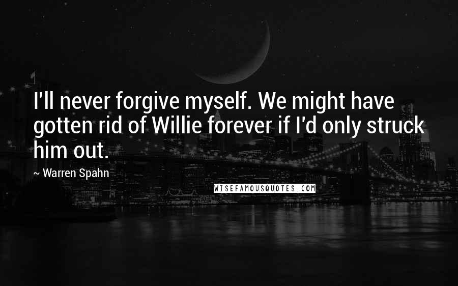 Warren Spahn Quotes: I'll never forgive myself. We might have gotten rid of Willie forever if I'd only struck him out.