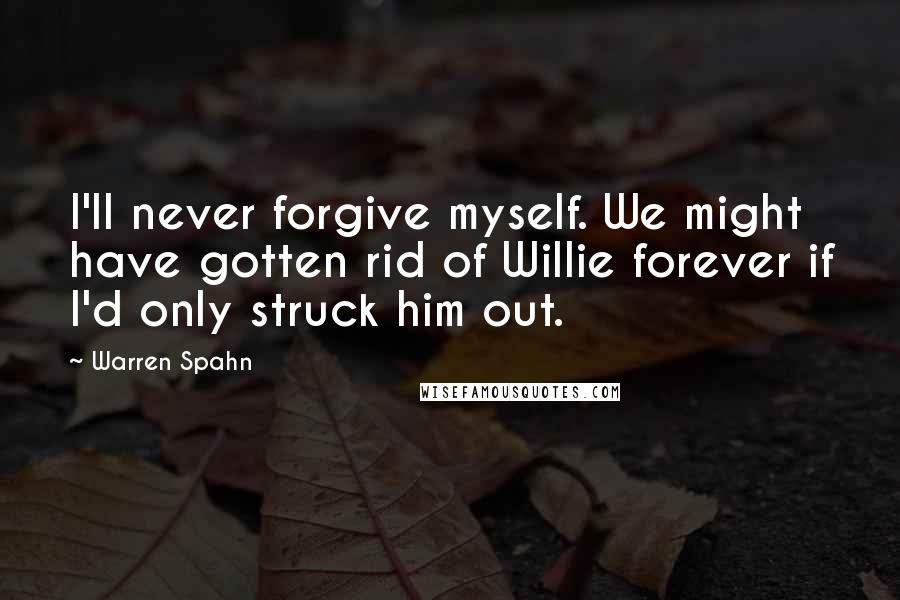 Warren Spahn Quotes: I'll never forgive myself. We might have gotten rid of Willie forever if I'd only struck him out.