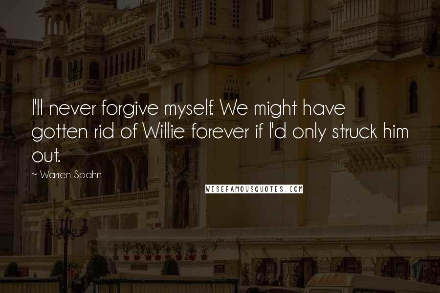 Warren Spahn Quotes: I'll never forgive myself. We might have gotten rid of Willie forever if I'd only struck him out.
