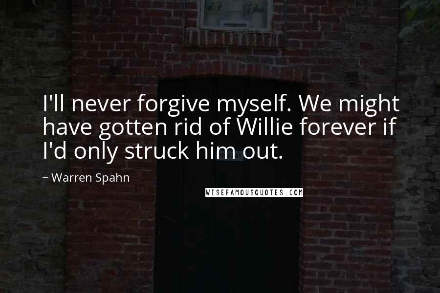 Warren Spahn Quotes: I'll never forgive myself. We might have gotten rid of Willie forever if I'd only struck him out.