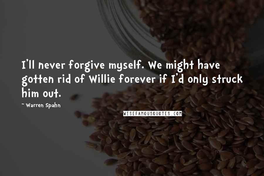 Warren Spahn Quotes: I'll never forgive myself. We might have gotten rid of Willie forever if I'd only struck him out.