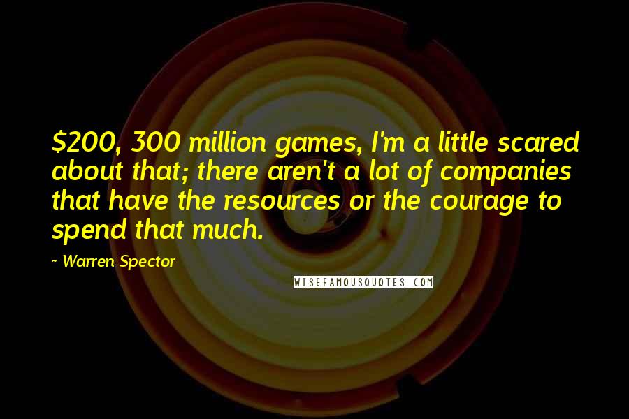 Warren Spector Quotes: $200, 300 million games, I'm a little scared about that; there aren't a lot of companies that have the resources or the courage to spend that much.