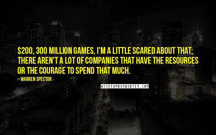 Warren Spector Quotes: $200, 300 million games, I'm a little scared about that; there aren't a lot of companies that have the resources or the courage to spend that much.