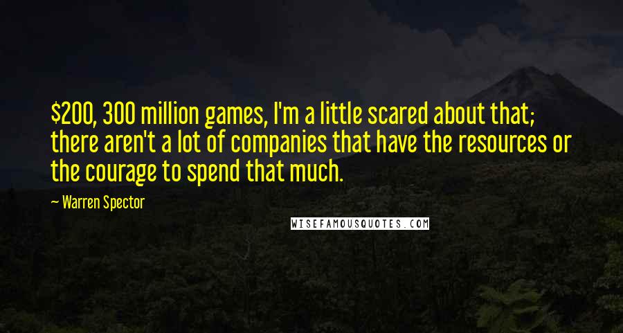 Warren Spector Quotes: $200, 300 million games, I'm a little scared about that; there aren't a lot of companies that have the resources or the courage to spend that much.