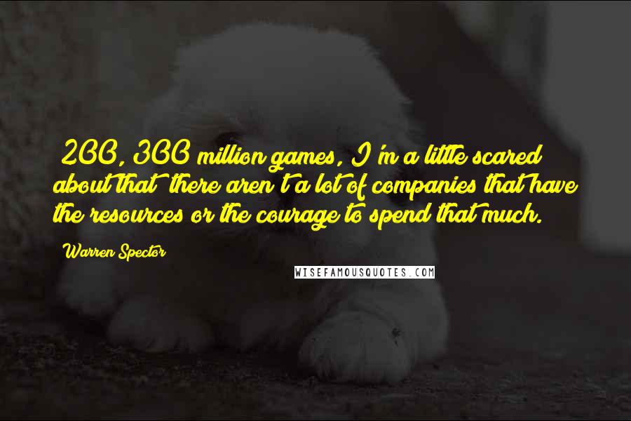 Warren Spector Quotes: $200, 300 million games, I'm a little scared about that; there aren't a lot of companies that have the resources or the courage to spend that much.