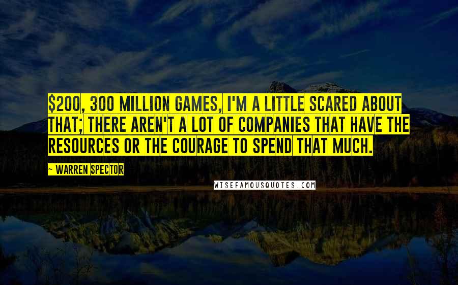 Warren Spector Quotes: $200, 300 million games, I'm a little scared about that; there aren't a lot of companies that have the resources or the courage to spend that much.