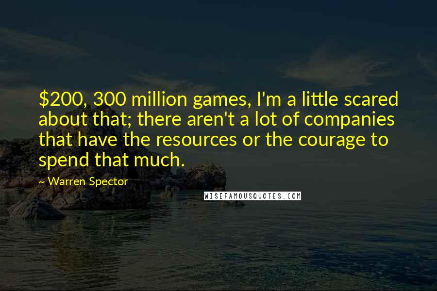 Warren Spector Quotes: $200, 300 million games, I'm a little scared about that; there aren't a lot of companies that have the resources or the courage to spend that much.