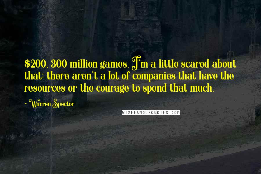 Warren Spector Quotes: $200, 300 million games, I'm a little scared about that; there aren't a lot of companies that have the resources or the courage to spend that much.