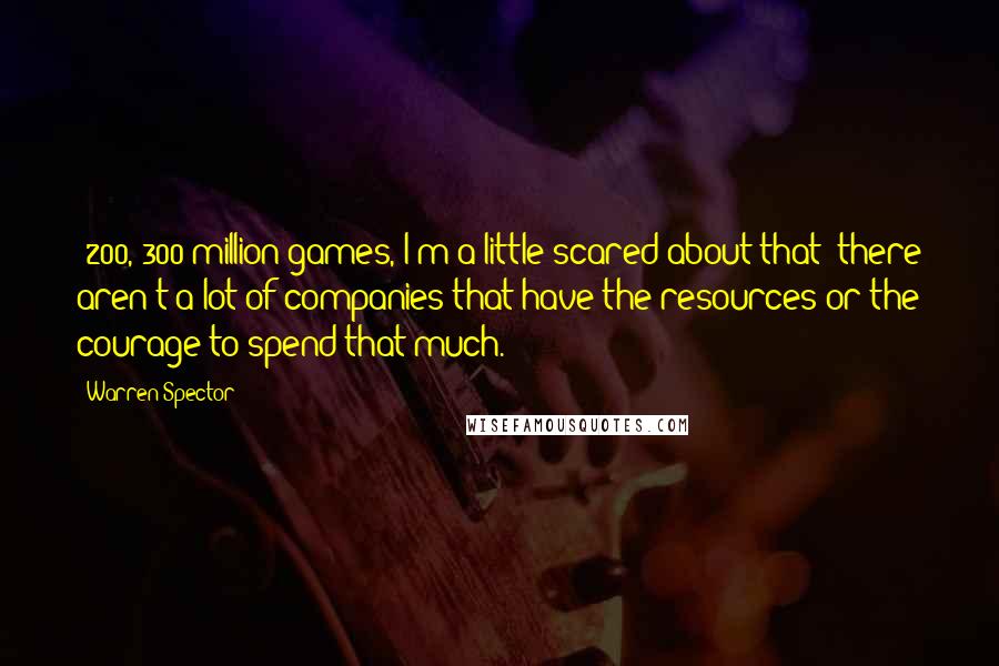 Warren Spector Quotes: $200, 300 million games, I'm a little scared about that; there aren't a lot of companies that have the resources or the courage to spend that much.