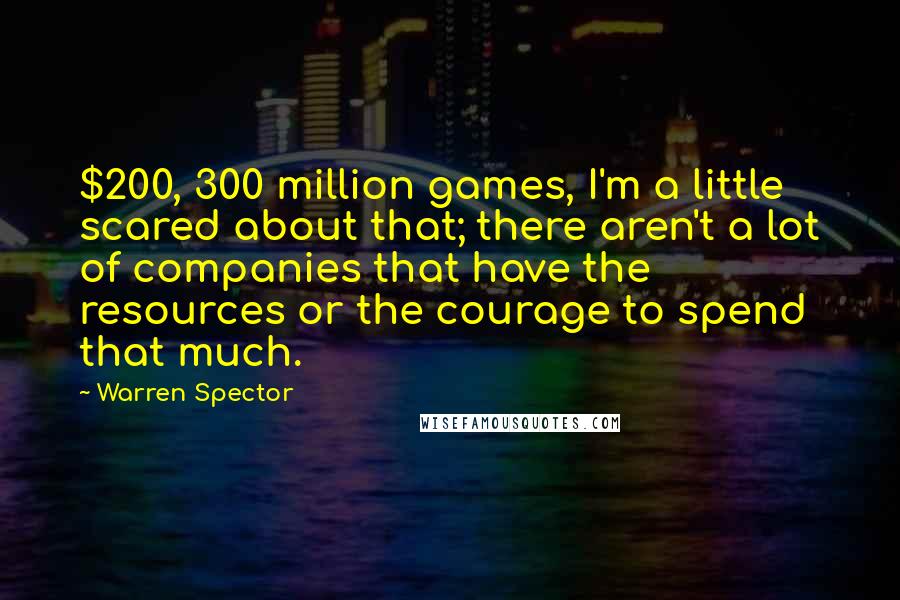 Warren Spector Quotes: $200, 300 million games, I'm a little scared about that; there aren't a lot of companies that have the resources or the courage to spend that much.