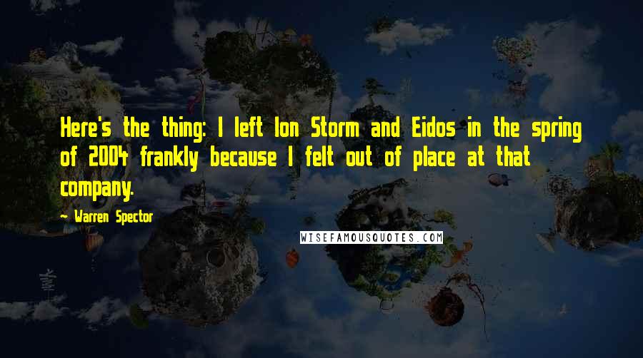 Warren Spector Quotes: Here's the thing: I left Ion Storm and Eidos in the spring of 2004 frankly because I felt out of place at that company.