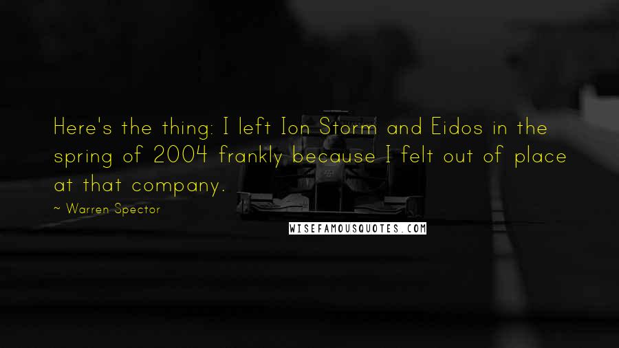 Warren Spector Quotes: Here's the thing: I left Ion Storm and Eidos in the spring of 2004 frankly because I felt out of place at that company.