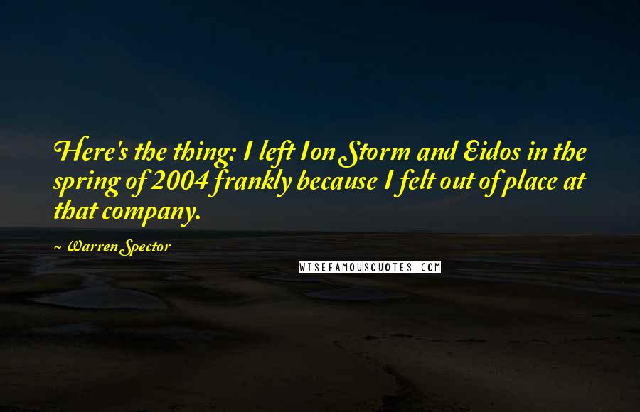 Warren Spector Quotes: Here's the thing: I left Ion Storm and Eidos in the spring of 2004 frankly because I felt out of place at that company.